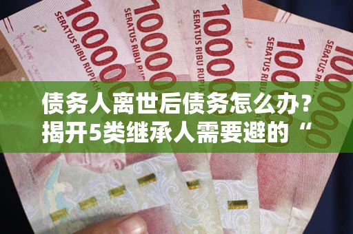 北京债务人离世后债务怎么办？揭开5类继承人需要避的“坑”