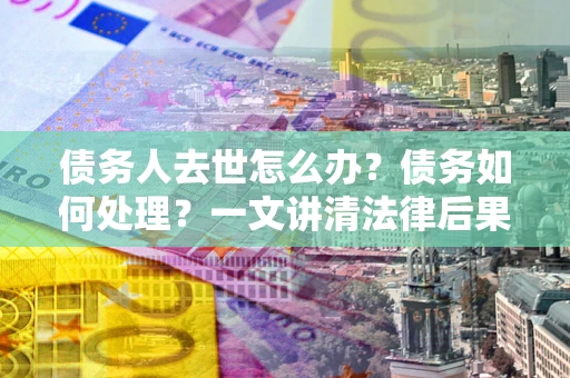 北京债务人去世怎么办？债务如何处理？一文讲清法律后果