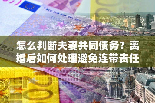 北京怎么判断夫妻共同债务？离婚后如何处理避免连带责任？